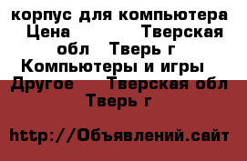 корпус для компьютера › Цена ­ 1 000 - Тверская обл., Тверь г. Компьютеры и игры » Другое   . Тверская обл.,Тверь г.